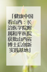 健康中国看山西：长治医学院附属和平医院获批山西省博士后创新实践基地