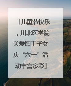 儿童节快乐，川北医学院关爱职工子女庆“六一”活动丰富多彩