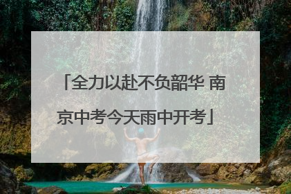 全力以赴不负韶华 南京中考今天雨中开考