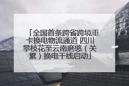全国首条跨省跨境重卡换电物流通道 四川攀枝花至云南磨憨（关累）换电干线启动