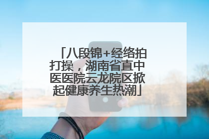 八段锦+经络拍打操，湖南省直中医医院云龙院区掀起健康养生热潮