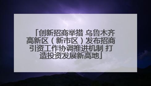 创新招商举措 乌鲁木齐高新区（新市区）发布招商引资工作协调推进机制 打造投资发展新高地