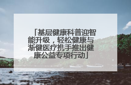 基层健康科普迎智能升级，轻松健康与渐健医疗携手推出健康公益专项行动