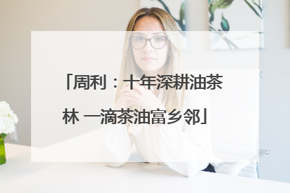 周利：十年深耕油茶林 一滴茶油富乡邻