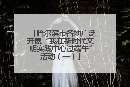 哈尔滨市各地广泛开展“我在新时代文明实践中心过端午”活动（一）