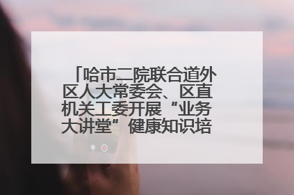 哈市二院联合道外区人大常委会、区直机关工委开展“业务大讲堂”健康知识培训暨大型义诊活动