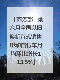 商务部：前六月全国以旧换新方式销售电动自行车月均环比增长113.5%