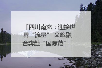 四川南充：迎接世界“流量” 文旅融合奔赴“国际范”｜话锦绣·说安逸