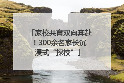 家校共育双向奔赴！300余名家长沉浸式“探校”