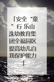 安全“童”行 乐山洙幼教育集团全福园区提高幼儿自我保护能力