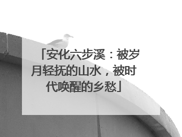 安化六步溪：被岁月轻抚的山水，被时代唤醒的乡愁