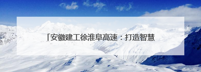 安徽建工徐淮阜高速：打造智慧建造标杆 铺就长三角融合坦途