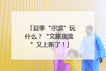 夏季“尔滨”玩什么？“文旅顶流”又上新了！