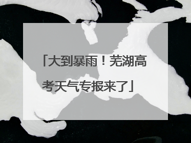 大到暴雨！芜湖高考天气专报来了