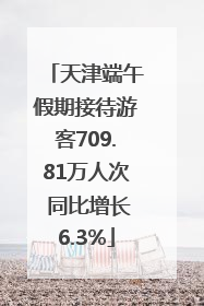 天津端午假期接待游客709.81万人次 同比增长6.3%