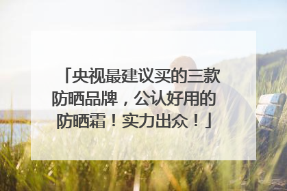 央视最建议买的三款防晒品牌，公认好用的防晒霜！实力出众！