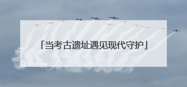 当考古遗址遇见现代守护