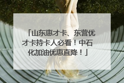 山东惠才卡、东营优才卡持卡人必看！中石化加油优惠直降！