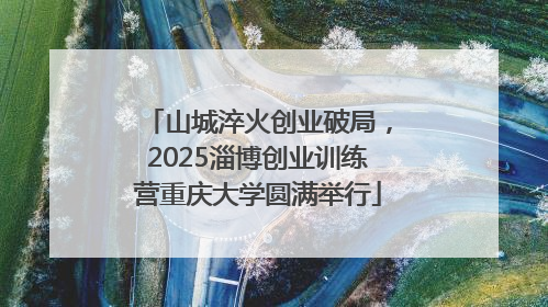 山城淬火创业破局，2025淄博创业训练营重庆大学圆满举行