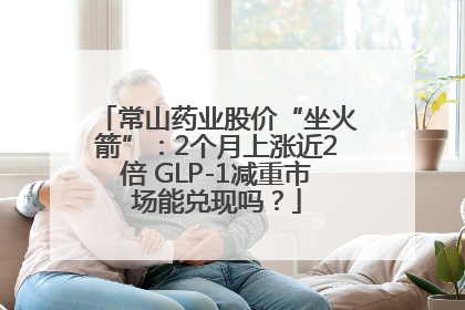 常山药业股价“坐火箭”：2个月上涨近2倍 GLP-1减重市场能兑现吗？