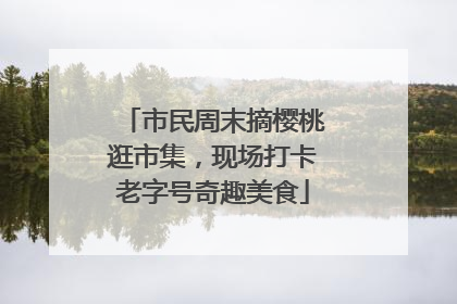 市民周末摘樱桃逛市集，现场打卡老字号奇趣美食