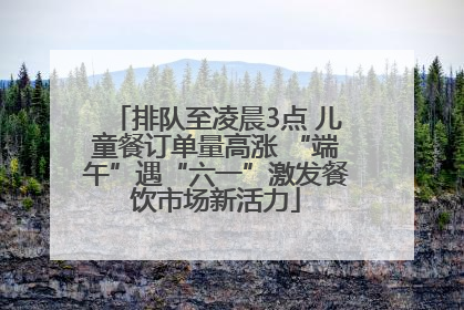排队至凌晨3点 儿童餐订单量高涨 “端午”遇“六一”激发餐饮市场新活力