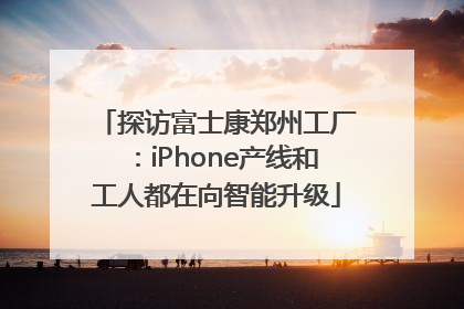 探访富士康郑州工厂：iPhone产线和工人都在向智能升级