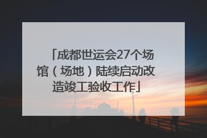 成都世运会27个场馆（场地）陆续启动改造竣工验收工作