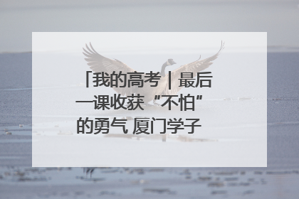 我的高考｜最后一课收获“不怕”的勇气 厦门学子万里同风赴新程