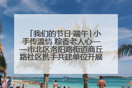 我们的节日·端午│小手传温情 粽香老人心——市北区洛阳路街道商丘路社区携手共建单位开展端午主题活动