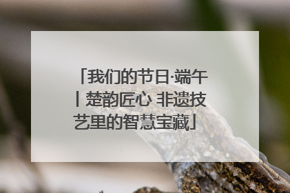 我们的节日·端午丨楚韵匠心 非遗技艺里的智慧宝藏