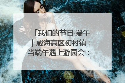我们的节日·端午｜威海高区初村镇：当端午遇上游园会：来一场“粽”享欢乐的趣味冒险！