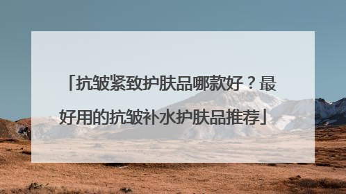 抗皱紧致护肤品哪款好？最好用的抗皱补水护肤品推荐