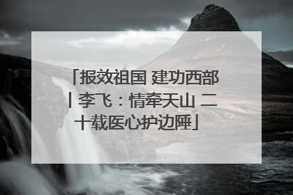 报效祖国 建功西部丨李飞：情牵天山 二十载医心护边陲