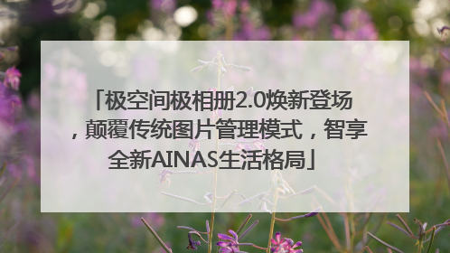 极空间极相册2.0焕新登场，颠覆传统图片管理模式，智享全新AINAS生活格局