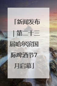 新闻发布｜第二十三届哈尔滨国际啤酒节7月启幕
