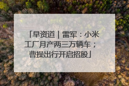 早资道｜雷军：小米工厂月产两三万辆车；曹操出行开启招股