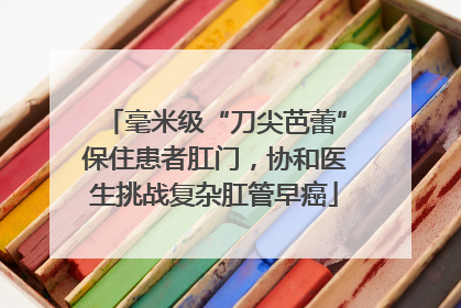 毫米级“刀尖芭蕾”保住患者肛门，协和医生挑战复杂肛管早癌