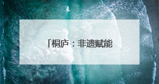 桐庐：非遗赋能产业升级，古村焕发振兴活力