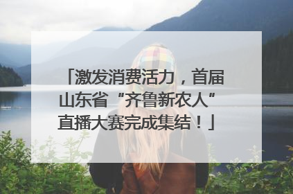 激发消费活力，首届山东省“齐鲁新农人”直播大赛完成集结！