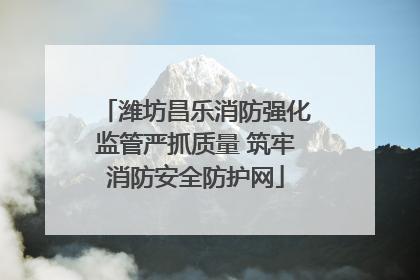 潍坊昌乐消防强化监管严抓质量 筑牢消防安全防护网