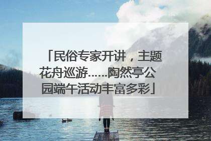 民俗专家开讲，主题花舟巡游……陶然亭公园端午活动丰富多彩