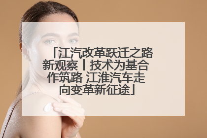 江汽改革跃迁之路新观察丨技术为基合作筑路 江淮汽车走向变革新征途