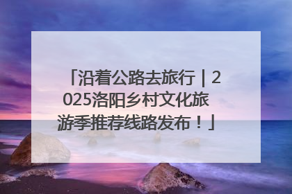 沿着公路去旅行｜2025洛阳乡村文化旅游季推荐线路发布！