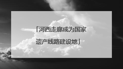 河西走廊成为国家遗产线路建设地