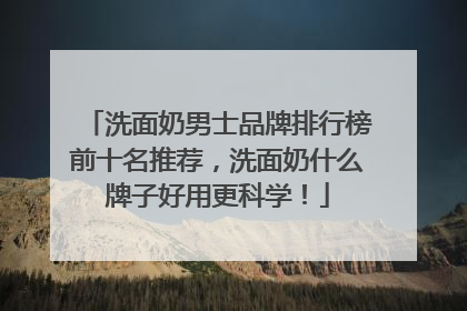 洗面奶男士品牌排行榜前十名推荐，洗面奶什么牌子好用更科学！