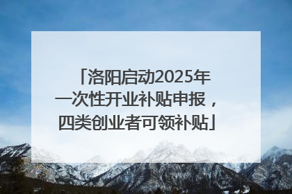 洛阳启动2025年一次性开业补贴申报，四类创业者可领补贴