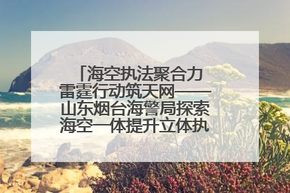 海空执法聚合力 雷霆行动筑天网——山东烟台海警局探索海空一体提升立体执法效能纪实