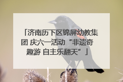 济南历下区锦屏幼教集团 庆六一活动“非遗奇趣游 自主乐翻天”