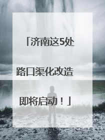 济南这5处路口渠化改造即将启动！